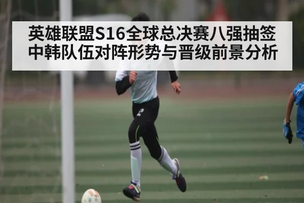 英雄联盟S16全球总决赛八强抽签中韩队伍对阵形势与晋级前景分析（kaiyun）