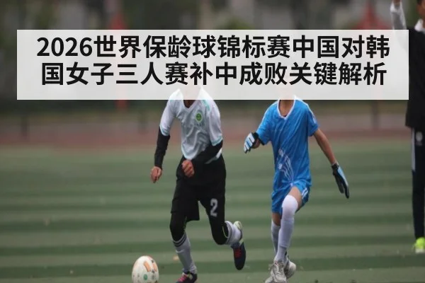 2026世界保龄球锦标赛中国对韩国女子三人赛补中成败关键解析（kaiyun）